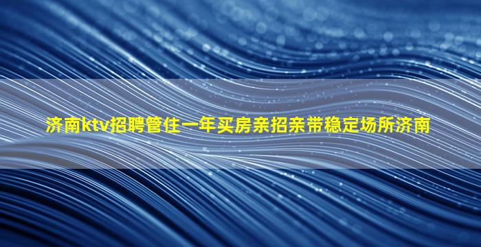 济南ktv招聘管住一年买房亲招亲带稳定场所济南